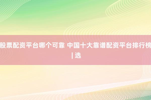 股票配资平台哪个可靠 中国十大靠谱配资平台排行榜 | 选