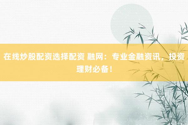 在线炒股配资选择配资 融网：专业金融资讯，投资理财必备！