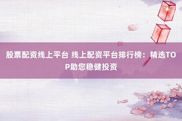 股票配资线上平台 线上配资平台排行榜：精选TOP助您稳健投资