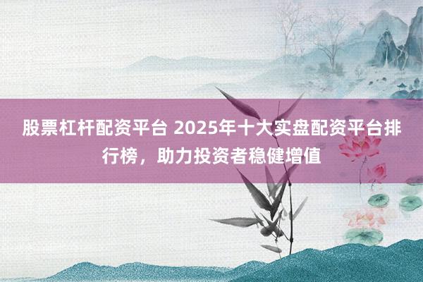 股票杠杆配资平台 2025年十大实盘配资平台排行榜，助力投资者稳健增值