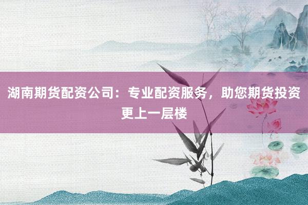 湖南期货配资公司：专业配资服务，助您期货投资更上一层楼