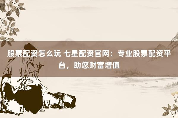 股票配资怎么玩 七星配资官网：专业股票配资平台，助您财富增值