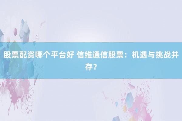 股票配资哪个平台好 信维通信股票：机遇与挑战并存？