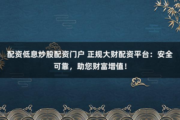 配资低息炒股配资门户 正规大财配资平台：安全可靠，助您财富增值！