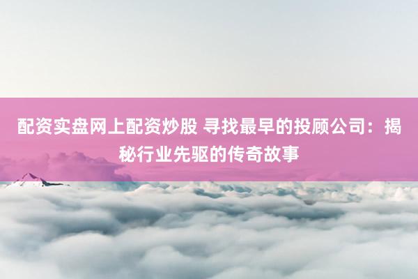 配资实盘网上配资炒股 寻找最早的投顾公司：揭秘行业先驱的传奇故事