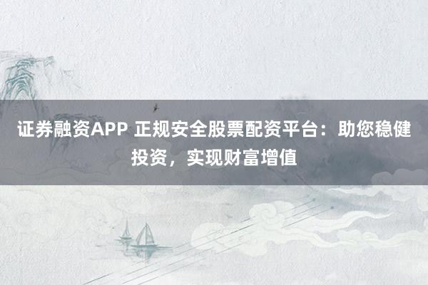 证券融资APP 正规安全股票配资平台：助您稳健投资，实现财富增值