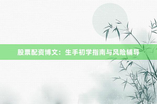 股票配资博文：生手初学指南与风险辅导