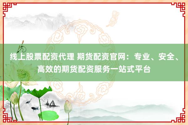 线上股票配资代理 期货配资官网：专业、安全、高效的期货配资服务一站式平台
