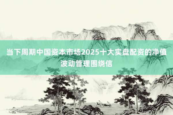 当下周期中国资本市场2025十大实盘配资的净值波动管理围绕信