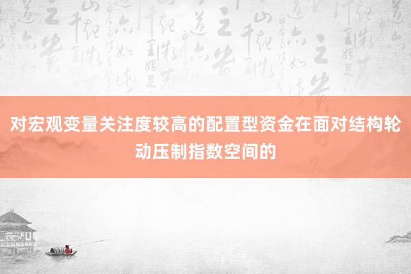 对宏观变量关注度较高的配置型资金在面对结构轮动压制指数空间的