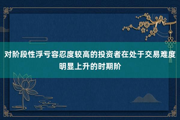 对阶段性浮亏容忍度较高的投资者在处于交易难度明显上升的时期阶