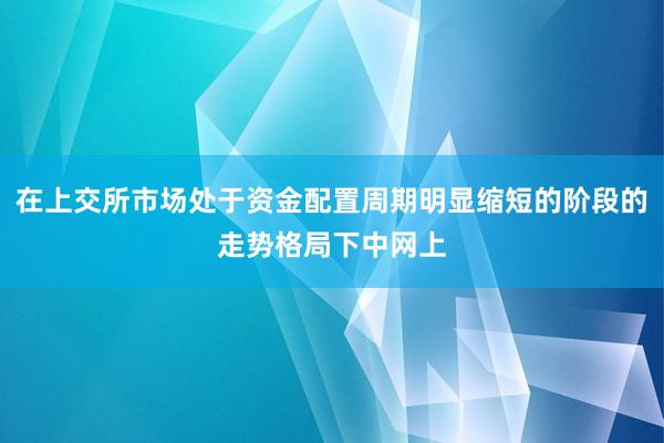 在上交所市场处于资金配置周期明显缩短的阶段的走势格局下中网上