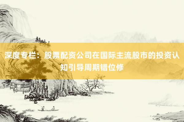深度专栏：股票配资公司在国际主流股市的投资认知引导周期错位修