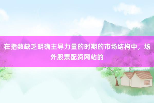 在指数缺乏明确主导力量的时期的市场结构中，场外股票配资网站的