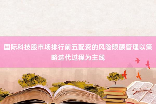 国际科技股市场排行前五配资的风险限额管理以策略迭代过程为主线