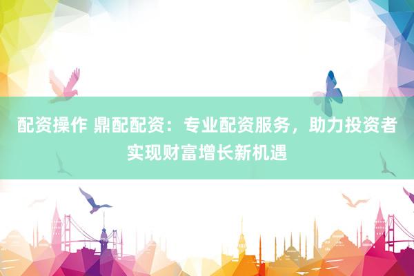 配资操作 鼎配配资：专业配资服务，助力投资者实现财富增长新机遇