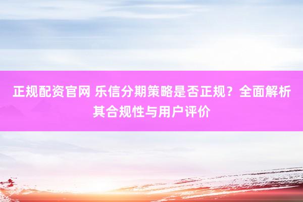 正规配资官网 乐信分期策略是否正规？全面解析其合规性与用户评价