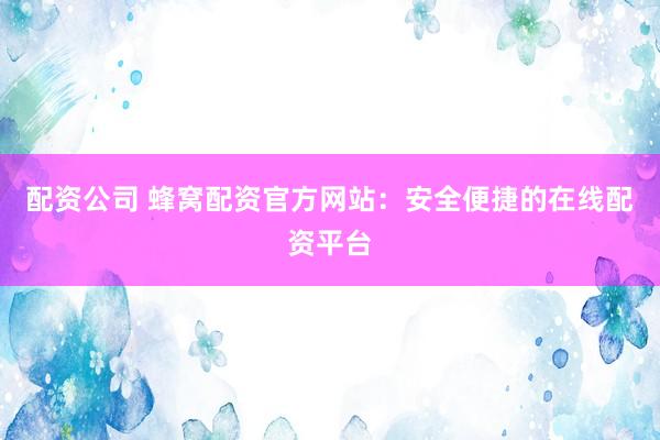 配资公司 蜂窝配资官方网站：安全便捷的在线配资平台
