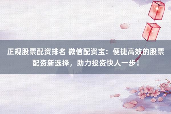 正规股票配资排名 微信配资宝：便捷高效的股票配资新选择，助力投资快人一步！