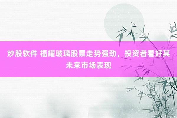 炒股软件 福耀玻璃股票走势强劲，投资者看好其未来市场表现