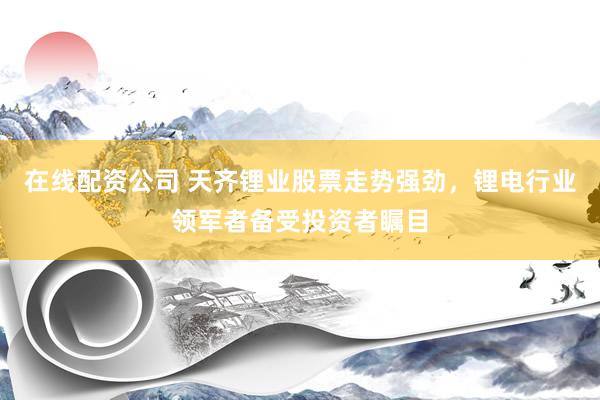 在线配资公司 天齐锂业股票走势强劲，锂电行业领军者备受投资者瞩目