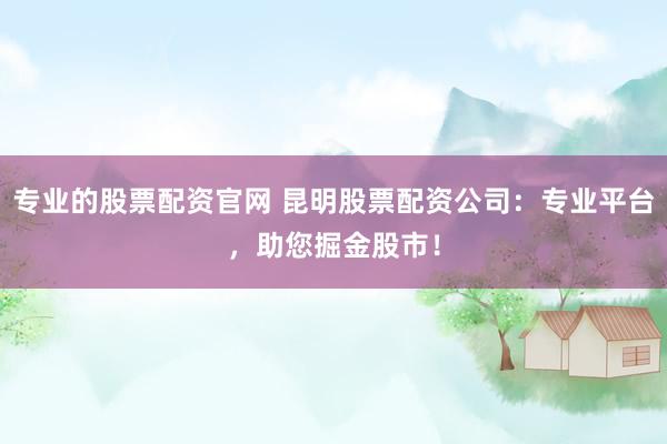 专业的股票配资官网 昆明股票配资公司：专业平台，助您掘金股市！