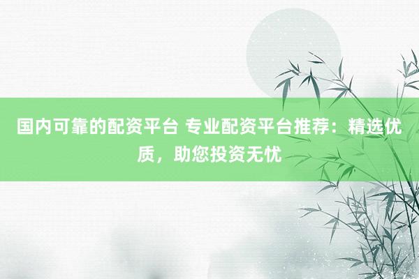 国内可靠的配资平台 专业配资平台推荐：精选优质，助您投资无忧