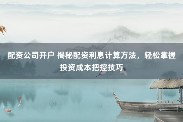 配资公司开户 揭秘配资利息计算方法，轻松掌握投资成本把控技巧