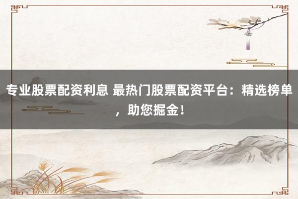 专业股票配资利息 最热门股票配资平台：精选榜单，助您掘金！