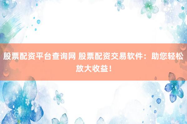 股票配资平台查询网 股票配资交易软件：助您轻松放大收益！