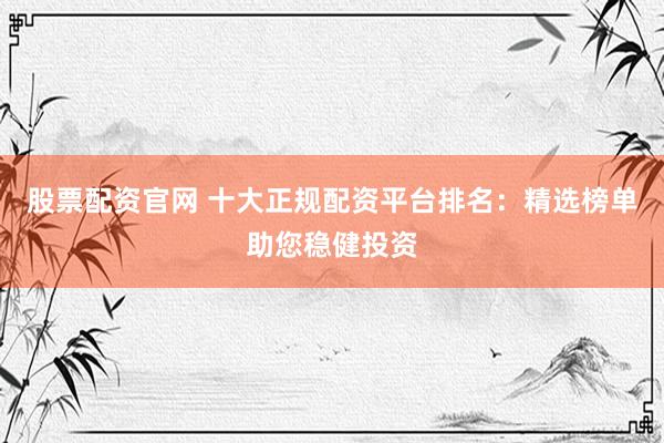 股票配资官网 十大正规配资平台排名：精选榜单助您稳健投资