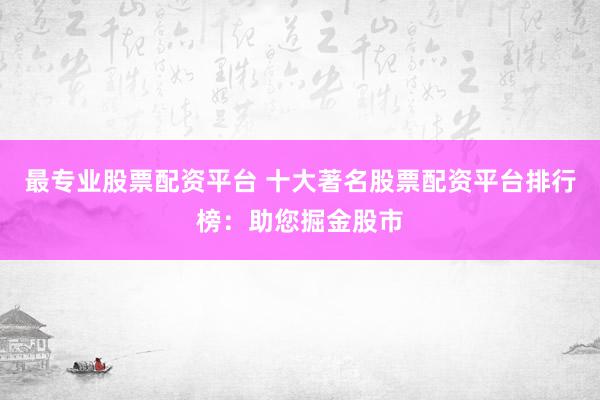 最专业股票配资平台 十大著名股票配资平台排行榜：助您掘金股市