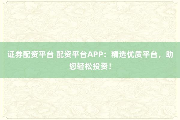 证券配资平台 配资平台APP：精选优质平台，助您轻松投资！