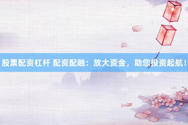 股票配资杠杆 配资配融：放大资金，助您投资起航！