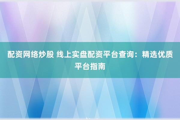 配资网络炒股 线上实盘配资平台查询：精选优质平台指南