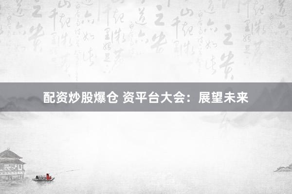 配资炒股爆仓 资平台大会：展望未来