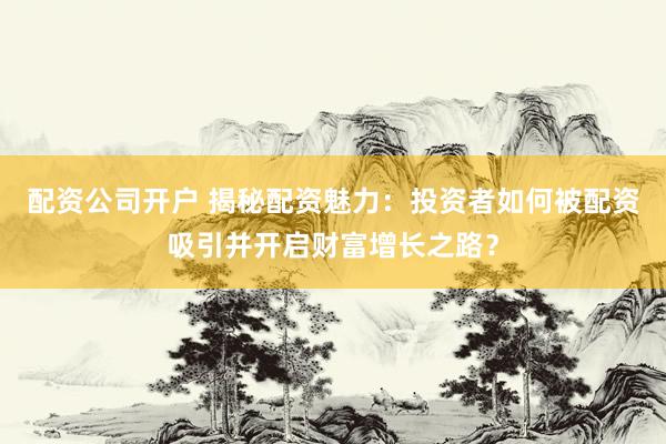 配资公司开户 揭秘配资魅力：投资者如何被配资吸引并开启财富增长之路？