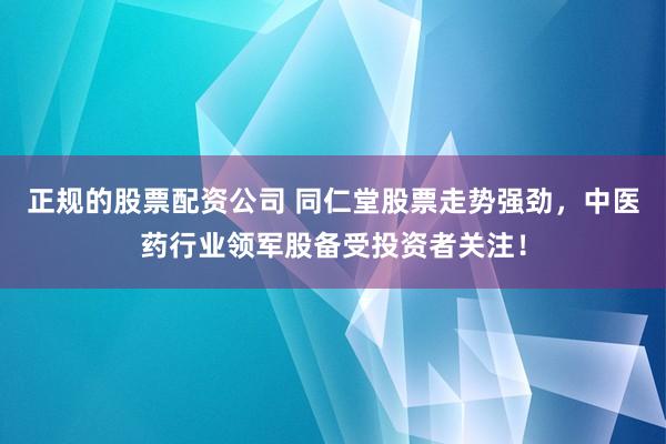 正规的股票配资公司 同仁堂股票走势强劲，中医药行业领军股备受投资者关注！