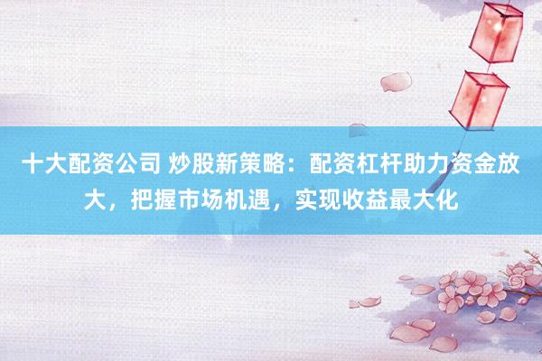 十大配资公司 炒股新策略：配资杠杆助力资金放大，把握市场机遇，实现收益最大化