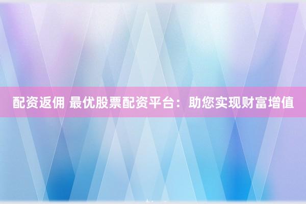 配资返佣 最优股票配资平台：助您实现财富增值