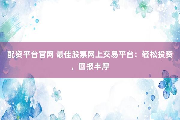 配资平台官网 最佳股票网上交易平台：轻松投资，回报丰厚