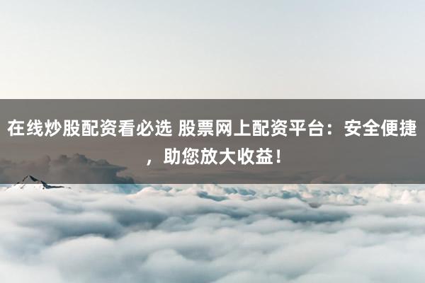 在线炒股配资看必选 股票网上配资平台：安全便捷，助您放大收益！
