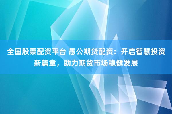 全国股票配资平台 愚公期货配资：开启智慧投资新篇章，助力期货市场稳健发展