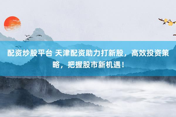 配资炒股平台 天津配资助力打新股，高效投资策略，把握股市新机遇！