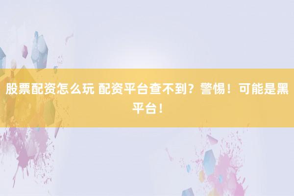股票配资怎么玩 配资平台查不到？警惕！可能是黑平台！