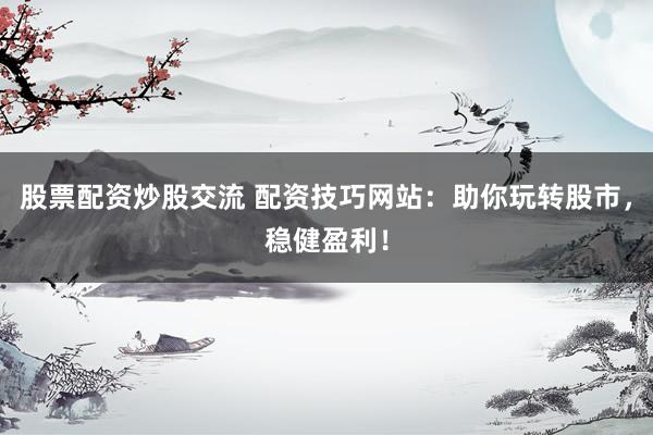 股票配资炒股交流 配资技巧网站：助你玩转股市，稳健盈利！