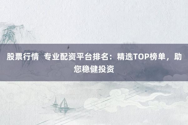 股票行情  专业配资平台排名：精选TOP榜单，助您稳健投资