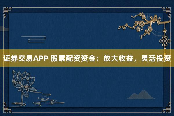 证券交易APP 股票配资资金：放大收益，灵活投资