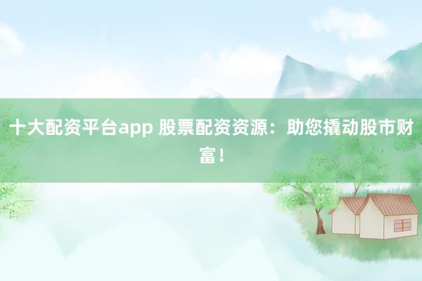 十大配资平台app 股票配资资源：助您撬动股市财富！