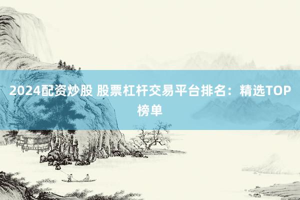 2024配资炒股 股票杠杆交易平台排名：精选TOP榜单